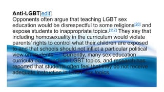 Anti-LGBT[edit]
Opponents often argue that teaching LGBT sex
education would be disrespectful to some religions[20] and
expose students to inappropriate topics.[117] They say that
including homosexuality in the curriculum would violate
parents’ rights to control what their children are exposed
to and that schools should not inflict a particular political
view on students.[124]Currently, many sex education
curricula do not include LGBT topics, and research has
reported that students often feel that they do not receive
adequate instruction in LGBT sex topics.
 