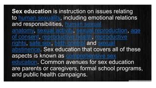 Sex education is instruction on issues relating
to human sexuality, including emotional relations
and responsibilities, human sexual
anatomy, sexual activity, sexual reproduction, age
of consent, reproductive health, reproductive
rights, safe sex, birth control and sexual
abstinence. Sex education that covers all of these
aspects is known as comprehensive sex
education. Common avenues for sex education
are parents or caregivers, formal school programs,
and public health campaigns.
 
