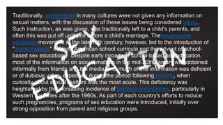Traditionally, adolescents in many cultures were not given any information on
sexual matters, with the discussion of these issues being considered taboo.
Such instruction, as was given, was traditionally left to a child's parents, and
often this was put off until just before a child's marriage. The progressive
education movement of the late 19th century, however, led to the introduction of
"social hygiene" in North American school curricula and the advent of school-
based sex education.[1] Despite early inroads of school-based sex education,
most of the information on sexual matters in the mid-20th century was obtained
informally from friends and the media, and much of this information was deficient
or of dubious value, especially during the period following puberty, when
curiosity about sexual matters was the most acute. This deficiency was
heightened by the increasing incidence of teenage pregnancies, particularly in
Western countries after the 1960s. As part of each country's efforts to reduce
such pregnancies, programs of sex education were introduced, initially over
strong opposition from parent and religious groups.
 