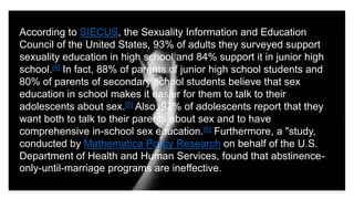 According to SIECUS, the Sexuality Information and Education
Council of the United States, 93% of adults they surveyed support
sexuality education in high school and 84% support it in junior high
school.[4] In fact, 88% of parents of junior high school students and
80% of parents of secondary school students believe that sex
education in school makes it easier for them to talk to their
adolescents about sex.[5] Also, 92% of adolescents report that they
want both to talk to their parents about sex and to have
comprehensive in-school sex education.[6] Furthermore, a "study,
conducted by Mathematica Policy Research on behalf of the U.S.
Department of Health and Human Services, found that abstinence-
only-until-marriage programs are ineffective.
 