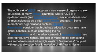 The outbreak of AIDS has given a new sense of urgency to sex
education. In many African countries, where AIDS is at
epidemic levels (see HIV/AIDS in Africa), sex education is seen
by most scientists as a vital public health strategy.[2] Some
international organizations such as Planned
Parenthood consider that broad sex education programs have
global benefits, such as controlling the risk
of overpopulation and the advancement of women's rights (see
also reproductive rights). The use of mass media campaigns
has sometimes resulted in high levels of "awareness" coupled
with essentially superficial knowledge of HIV transmission.
 
