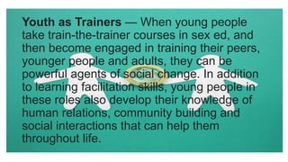 Youth as Trainers — When young people
take train-the-trainer courses in sex ed, and
then become engaged in training their peers,
younger people and adults, they can be
powerful agents of social change. In addition
to learning facilitation skills, young people in
these roles also develop their knowledge of
human relations, community building and
social interactions that can help them
throughout life.
 