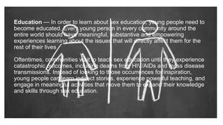 Education — In order to learn about sex education, young people need to
become educated. Every young person in every community around the
entire world should have meaningful, substantive and empowering
experiences learning about the issues that will directly affect them for the
rest of their lives.
Oftentimes, communities wait to teach sex education until they experience
catastrophic outcomes, including deaths from HIV/AIDs and mass disease
transmissions. Instead of looking to those occurrences for inspiration,
young people can learn indirect stories, experience powerful teaching, and
engage in meaningful activities that move them to expand their knowledge
and skills through sex education.
 
