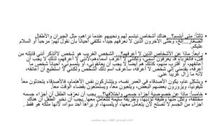 •ً‫ا‬‫ثالث‬:‫أبتسم؟‬ ‫متى‬...‫واألط‬ ‫الجيران‬ ‫مثل‬ ،‫نراهم‬ ‫عندما‬ ‫ونحييهم‬ ‫لهم‬ ‫نبتسم‬ ‫أشخاص‬ ‫هناك‬‫فال‬
‫الصغار‬...‫لهم‬ ‫نقول‬ ‫بأن‬ ً‫ا‬‫أحيان‬ ‫نكتفي‬ ،ً‫ا‬‫جيد‬ ‫نعرفهم‬ ‫ال‬ ‫الذين‬ ‫األخرون‬ ‫وحتى‬ ،‫إلخ‬:‫مر‬‫السالم‬ ‫أو‬ ً‫ا‬‫حب‬
‫عليكم‬.
•ً‫ا‬‫رابع‬:‫أعرفهم؟‬ ‫ال‬ ‫الذين‬ ‫األشخاص‬ ‫عن‬ ‫ماذا‬...‫قاب‬ ‫أنني‬ ‫الأتذكر‬ ‫شخص‬ ‫هو‬ ‫الغريب‬ ‫الشخص‬‫من‬ ‫لته‬
‫ي‬ ‫ال‬ ‫لذلك‬ ،‫أعرفهم‬ ‫ال‬ ‫أسماءهم،ألنني‬ ‫أعرف‬ ‫ال‬ ‫ولكنني‬ ،‫اسمي‬ ‫يعرفون‬ ‫قد‬ ‫فالغرباء‬ ،‫قبل‬‫أن‬ ‫جب‬
‫شخص‬ ً‫ا‬‫أحيان‬ ،‫يلمسوني‬ ‫أو‬ ،‫يعانقوني‬ ‫أن‬ ‫يجب‬ ‫ال‬ ً‫ا‬‫أيض‬ ‫هم‬ ‫كذلك‬ ،‫منهم‬ ‫أقترب‬ ‫أو‬ ،‫أعانقهم‬‫ما‬
‫أع‬ ‫أن‬ ‫استطيع‬ ‫ال‬ ‫ولكنني‬ ‫الشخص‬ ‫ذلك‬ ‫اسم‬ ‫سأعرف‬ ،‫أعرفه‬ ‫ال‬ ‫شخص‬ ‫إلى‬ ‫يقدمني‬ ،‫أعرفه‬،‫انقه‬
‫عني‬ ً‫ا‬‫غريب‬ ‫زال‬ ‫ما‬ ‫ألنه‬.
•‫ي‬ ‫فاألصدقاء‬ ،‫األهتمام‬ ‫نفس‬ ‫ويتشاركون‬ ،‫نفسه‬ ‫العمر‬ ‫في‬ ‫األصدقاء‬ ‫يكون‬ ،‫عام‬ ‫وبشكل‬ً‫ا‬‫مع‬ ‫تحدثون‬
‫مع‬ ‫الوقت‬ ‫بقضاء‬ ‫ويستمتعون‬ ،ً‫ا‬‫مع‬ ‫ويلعبون‬ ،‫البعض‬ ‫بعضهم‬ ‫ويزورون‬ ،ً‫ا‬‫تليفوني‬ً‫ا‬.
•ً‫ا‬‫خامس‬:‫واختالفها؟‬ ‫جسمي‬ ‫أجزاء‬ ‫خصوصية‬ ‫عن‬ ‫ماذا‬...‫جس‬ ‫أجزاء‬ ‫أن‬ ‫الطفل‬ ‫ف‬ ِّ‫نعر‬ ‫أن‬ ‫يجب‬‫مه‬
‫معها‬ ‫للتعامل‬ ‫سليمة‬ ‫وطريقة‬ ،‫تؤديها‬ ‫وظيفة‬ ‫منها‬ ‫ولكل‬ ،‫مختلفة‬..‫أن‬ ‫الطفل‬ ‫نخبر‬ ‫أن‬ ‫يجب‬‫هناك‬
‫فقط‬ ‫هو‬ ‫ملكه‬ ‫ألنها‬ ،‫سواه‬ ‫أحد‬ ‫يراها‬ ‫أو‬ ،‫أويلمسها‬ ،‫معها‬ ‫يتعامل‬ ‫ألن‬ ‫تصلح‬ ‫ال‬ ‫الجسم‬ ‫من‬ ‫اجزاء‬.
‫عبدالمحسن‬ ‫ريهام‬ ‫د‬ ‫األطفال‬ ‫في‬ ‫الجنسية‬ ‫اإلساءة‬
 