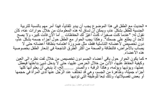 •‫بالنسب‬ ‫مهم‬ ‫أمر‬ ‫فهذا‬ ،ً‫ا‬‫تلقائي‬ ‫يبدو‬ ‫أن‬ ‫يجب‬ ‫الموضوع‬ ‫هذا‬ ‫في‬ ‫الطفل‬ ‫مع‬ ‫الحديث‬‫للتربية‬ ‫ة‬
،‫عنه‬ ‫حوارات‬ ‫خالل‬ ‫من‬ ‫المعلومات‬ ‫هذه‬ ‫له‬ ‫تساق‬ ‫أن‬ ‫ويمكن‬ ،‫عام‬ ‫بشكل‬ ‫للطفل‬ ‫الجنسية‬‫كأن‬
‫له‬ ‫نقول‬" :‫الحفاظات‬ ‫لك‬ ُ‫ر‬ِّ‫أغي‬ ُ‫كنت‬ ،‫ا‬ً‫صغير‬ َ‫كنت‬ ‫عندما‬..‫كب‬ ‫فأنت‬ ‫اآلن‬ ‫أما‬‫يصح‬ ‫وال‬ ،‫ير‬
‫جسمك‬ ‫على‬ ‫يطلع‬ ‫أن‬ ‫ألحد‬."،‫عام‬ ‫بشكل‬ ‫جسمه‬ ‫أجزاء‬ ‫حول‬ ‫الطفل‬ ‫مع‬ ‫الحوار‬ ‫يجب‬ ‫وهكذا‬
‫حت‬ ‫أعضائه‬ ‫بنظافة‬ ‫اهتمامه‬ ‫ضرورة‬ ‫مثل‬ ،‫فقط‬ ‫التناسلية‬ ‫ألعضائه‬ ‫تخصيص‬ ‫دون‬‫ال‬ ‫ى‬
‫بخ‬ ‫الطفل‬ ‫إشعار‬ ‫في‬ ‫الناجحة‬ ‫الطرق‬ ‫أكثر‬ ‫من‬ ‫والصحة‬ ‫فالنظافة‬ ،‫باألمراض‬ ‫يصاب‬‫صوصية‬
‫األعضاء‬ ‫هذه‬.
•‫ال‬ ‫الى‬ ‫نظره‬ ‫لفت‬ ‫خالل‬ ‫من‬ ‫تخصيص‬ ‫دون‬ ‫الجسم‬ ‫أعضاء‬ ‫باقي‬ ‫حول‬ ‫الحوار‬ ‫يكون‬ ‫كما‬‫عين‬
‫ف‬ ‫بداخلها‬ ‫شيئ‬ ‫يدخل‬ ‫ال‬ ‫حتى‬ ،‫عليها‬ ‫الحرص‬ ‫خالل‬ ‫من‬ ‫األذن‬ ،‫عليها‬ ‫الحفاظ‬ ‫وكيفية‬‫يعطل‬
‫والصدر‬ ، ‫الرقبة‬ ‫وهكذا‬ ،‫ويؤلمه‬ ‫ويؤذيها‬ ،‫عملها‬........‫كل‬ ‫أنها‬ ‫يعلم‬ ‫أن‬ ‫ينبغي‬ ‫إذ‬ ،‫إلخ‬‫ها‬
‫حجمها‬ ‫في‬ ‫المرأة‬ ‫لدى‬ ‫عنها‬ ‫الرجل‬ ‫عند‬ ‫تختلف‬ ‫قد‬ ‫وهي‬ ،‫الجسم‬ ‫من‬ ‫وظاهرة‬ ،‫جميلة‬ ‫أجزاء‬
‫تؤديها‬ ‫التي‬ ‫للوظيفة‬ ‫تبعا‬ ‫وذلك‬ ،‫تفصيالتها‬ ‫بعض‬ ‫أو‬
‫عبدالمحسن‬ ‫ريهام‬ ‫د‬ ‫األطفال‬ ‫في‬ ‫الجنسية‬ ‫اإلساءة‬
 