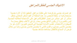 ‫طفل‬ ‫على‬ ‫فرضه‬ ‫يتم‬ ‫جنسي‬ ‫تصرف‬ ‫هو‬/‫مراهق‬,‫جنسية‬ ‫إثارة‬ ‫أو‬ ‫لذة‬ ‫لتحقيق‬
‫ما‬ ‫لشخص‬ ‫سلطة‬ ‫أو‬ ‫قوة‬ ‫باستخدام‬.‫بشكل‬ ‫المعتدي‬ ‫تمكن‬ ‫القوة‬ ‫أو‬ ‫السلطة‬ ‫هذه‬
‫الطفل‬ ‫إجبار‬ ‫من‬ ‫مباشر‬ ‫غير‬ ‫أو‬ ‫مباشر‬/‫الجنسية‬ ‫لمطالبه‬ ‫االستجابة‬ ‫على‬ ‫المراهق‬.
‫بحت‬ ‫جنسي‬ ‫الدافع‬ ‫يكون‬ ‫أن‬ ‫بالضرورة‬ ‫ليس‬,‫بممارسة‬ ‫يتعلق‬ ‫األغلب‬ ‫في‬ ‫بل‬
‫واالستخدام‬ ‫للسيطرة‬.‫كبيرين‬ ‫قسمين‬ ‫إلى‬ ‫الجنسية‬ ‫اإلساءة‬ ‫تنقسم‬:‫ما‬ ‫هو‬ ‫األول‬
‫خالل‬ ‫من‬ ‫وإنما‬ ‫جسدي‬ ‫تالمس‬ ‫يتضمن‬ ‫ال‬ ‫الثاني‬ ‫والقسم‬ ،‫جسدي‬ ‫تالمس‬ ‫يتضمن‬
‫جنسية‬ ‫مشاهد‬ ‫بمشاهدة‬ ‫لألطفال‬ ‫السماح‬ ‫أو‬ ‫فرض‬
‫للطفل‬ ‫الجنسي‬ ‫االنتهاك‬/‫المراهق‬
‫عبدالمحسن‬ ‫ريهام‬ ‫د‬ ‫األطفال‬ ‫في‬ ‫الجنسية‬ ‫اإلساءة‬
 