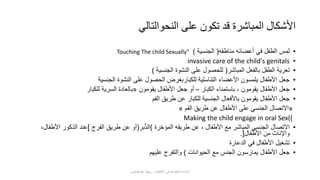 •‫مناطقه‬ ‫أعضائه‬ ‫في‬ ‫الطفل‬ ‫لمس‬(‫الجنسية‬)Touching The child Sexually"
•invasive care of the child's genitals
•‫المباشر‬ ‫بالفعل‬ ‫الطفل‬ ‫تعرية‬(‫الجنسية‬ ‫النشوة‬ ‫على‬ ‫للحصول‬)
•‫الجنسية‬ ‫النشوة‬ ‫على‬ ‫الحصول‬ ‫للكباربغرض‬ ‫التناسلية‬ ‫األعضاء‬ ‫يلمسون‬ ‫األطفال‬ ‫جعل‬
•‫الكبار‬ ‫باستمناء‬ ، ‫يقومون‬ ‫األطفال‬ ‫جعل‬–‫يقومون‬ ‫األطفال‬ ‫جعل‬ ‫أو‬«‫للكبار‬ ‫السرية‬ ‫بالعادة‬
•‫الفم‬ ‫طريق‬ ‫عن‬ ‫للكبار‬ ‫الجنسية‬ ‫باألفعال‬ ‫يقومون‬ ‫األطفال‬ ‫جعل‬
«‫الفم‬ ‫طريق‬ ‫عن‬ ‫األطفال‬ ‫على‬ ‫الجنسي‬ ‫االتصال‬»
)Making the child engage in oral Sex(
•‫المؤخرة‬ ‫طريقه‬ ‫عن‬ ، ‫األطفال‬ ‫مع‬ ‫المباشر‬ ‫الجنسي‬ ‫االتصال‬)‫ُّبر‬‫د‬‫ال‬(‫الفرج‬ ‫طريق‬ ‫عن‬ ‫أو‬]‫األط‬ ‫الذكور‬ ‫عند‬،‫فال‬
‫األطفال‬ ‫من‬ ‫واإلناث‬.[
•‫الدعارة‬ ‫في‬ ‫األطفال‬ ‫تشغيل‬
•‫الحيوانات‬ ‫مع‬ ‫الجنس‬ ‫يمارسون‬ ‫األطفال‬ ‫جعل‬)‫عليهم‬ ‫والتفرج‬
‫النحوالتالي‬ ‫على‬ ‫تكون‬ ‫قد‬ ‫المباشرة‬ ‫األشكال‬
‫عبدالمحسن‬ ‫ريهام‬ ‫د‬ ‫األطفال‬ ‫في‬ ‫الجنسية‬ ‫اإلساءة‬
 