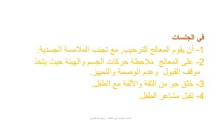 ‫الجلسات‬ ‫في‬
1-‫للترحيب‬ ‫المعالج‬ ‫يقوم‬ ‫أن‬,‫الجسدية‬ ‫المالمسة‬ ‫تجنب‬ ‫مع‬.
2-‫يتخذ‬ ‫حيث‬ ‫والهيئة‬ ‫الجسم‬ ‫حركات‬ ‫مالحظة‬ ‫المعالج‬ ‫على‬
‫والتمييز‬ ‫الوصمة‬ ‫وعدم‬ ‫القبول‬ ‫موقف‬.
3-‫الطفل‬ ‫مع‬ ‫واأللفة‬ ‫الثقة‬ ‫من‬ ‫جو‬ ‫خلق‬.
4-‫الطفل‬ ‫مشاعر‬ ‫تقبل‬.
‫عبدالمحسن‬ ‫ريهام‬ ‫د‬ ‫األطفال‬ ‫في‬ ‫الجنسية‬ ‫اإلساءة‬
 