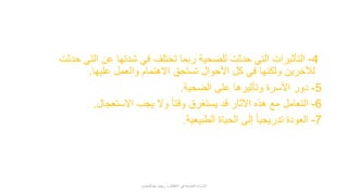 4-‫ح‬ ‫التي‬ ‫عن‬ ‫شدتها‬ ‫في‬ ‫تختلف‬ ‫ربما‬ ‫للضحية‬ ‫حدثت‬ ‫التي‬ ‫التأثيرات‬‫دثت‬
‫عليها‬ ‫والعمل‬ ‫االهتمام‬ ‫تستحق‬ ‫األحوال‬ ‫كل‬ ‫في‬ ‫ولكنها‬ ‫لآلخرين‬.
5-‫الضحية‬ ‫على‬ ‫وتأثيرها‬ ‫األسرة‬ ‫دور‬.
6-‫االستعجال‬ ‫يجب‬ ‫وال‬ ً‫ا‬‫وقت‬ ‫يستغرق‬ ‫قد‬ ‫اآلثار‬ ‫هذه‬ ‫مع‬ ‫التعامل‬.
7-‫الطبيعية‬ ‫الحياة‬ ‫إلى‬ ً‫ا‬‫تدريجي‬ ‫العودة‬.
‫عبدالمحسن‬ ‫ريهام‬ ‫د‬ ‫األطفال‬ ‫في‬ ‫الجنسية‬ ‫اإلساءة‬
 