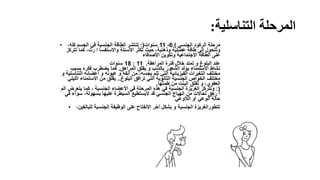 ‫التناسلية‬ ‫المرحلة‬:
• ‫الجنسي‬ ‫الركود‬ ‫مرحلة‬)6-11‫سنوات‬:(،‫كله‬ ‫الجسم‬ ‫في‬ ‫الجنسية‬ ‫الطاقة‬ ‫تنتشر‬
‫تتركز‬ ‫كما‬ ،‫رت‬ ‫ا‬ ‫واالستفسا‬ ‫األسئلة‬ ‫تكثر‬ ‫حيث‬ ،‫وذهنية‬ ‫عضلية‬ ‫طاقة‬ ‫إلى‬ ‫وتتحول‬
‫األصدقاء‬ ‫وتكوين‬ ‫االجتماعية‬ ‫الطاقة‬ ‫على‬
11:18‫سنوات‬ ‫المراهقة‬ ‫فترة‬ ‫خالل‬ ‫تمتد‬ ‫و‬ ‫البلوغ‬ ‫عند‬.
‫المراهق‬ ‫يقلق‬ ‫و‬ ‫بالذنب‬ ‫الشعور‬ ‫يولد‬ ‫االستمناء‬ ‫نشاط‬.‫بسبب‬ ‫فكره‬ ‫يضطرب‬ ‫كما‬
‫التناسلي‬ ‫أعضائه‬ ‫و‬ ‫عيونه‬ ‫و‬ ‫أنفه‬ ‫من‬ ،‫بجسه‬ ‫تلم‬ ‫التي‬ ‫الفيزيائية‬ ‫التغيرات‬ ‫مختلف‬‫و‬ ‫ة‬
‫البلوغ‬ ‫ترافق‬ ‫التي‬ ‫الثانوية‬ ‫الجنسية‬ ‫الخواص‬ ‫مختلف‬..‫الليلي‬ ‫االستمناء‬ ‫من‬ ‫يقلق‬
‫طمثها‬ ‫من‬ ‫البنت‬ ‫تقلق‬ ‫و‬ ،‫العفوي‬.
:(‫الم‬ ‫يتعرض‬ ‫كما‬ ، ‫الجنسية‬ ‫األعضاء‬ ‫في‬ ‫المرحلة‬ ‫هذه‬ ‫في‬ ‫الجنسية‬ ‫الغريزة‬ ‫وتتركز‬
‫في‬ ‫سواء‬ ،‫بسهولة‬ ‫عليها‬ ‫السيطرة‬ ‫اليستطيع‬ ‫قد‬ ‫الجنسي‬ ‫الهياج‬ ‫من‬ ‫لحاالت‬ ‫رهق‬ ‫ا‬
‫الالوعي‬ ‫أو‬ ‫الوعي‬ ‫حالة‬
• ،‫للبالغين‬ ‫الجنسية‬ ‫الوظيفة‬ ‫على‬ ‫االنفتاح‬ ‫آخر‬ ‫بشكل‬ ‫و‬ ‫الجنسية‬ ‫تتطورالغريزة‬
 