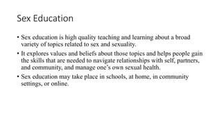 Sex Education
• Sex education is high quality teaching and learning about a broad
variety of topics related to sex and sexuality.
• It explores values and beliefs about those topics and helps people gain
the skills that are needed to navigate relationships with self, partners,
and community, and manage one’s own sexual health.
• Sex education may take place in schools, at home, in community
settings, or online.
 