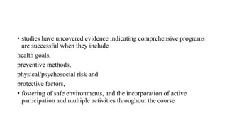 • studies have uncovered evidence indicating comprehensive programs
are successful when they include
health goals,
preventive methods,
physical/psychosocial risk and
protective factors,
• fostering of safe environments, and the incorporation of active
participation and multiple activities throughout the course
 