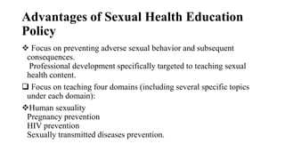 Advantages of Sexual Health Education
Policy
 Focus on preventing adverse sexual behavior and subsequent
consequences.
Professional development specifically targeted to teaching sexual
health content.
 Focus on teaching four domains (including several specific topics
under each domain):
Human sexuality
Pregnancy prevention
HIV prevention
Sexually transmitted diseases prevention.
 
