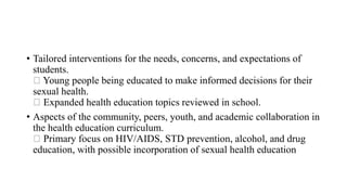 • Tailored interventions for the needs, concerns, and expectations of
students.
Young people being educated to make informed decisions for their
sexual health.
Expanded health education topics reviewed in school.
• Aspects of the community, peers, youth, and academic collaboration in
the health education curriculum.
Primary focus on HIV/AIDS, STD prevention, alcohol, and drug
education, with possible incorporation of sexual health education
 