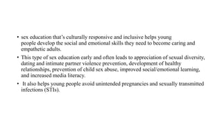 • sex education that’s culturally responsive and inclusive helps young
people develop the social and emotional skills they need to become caring and
empathetic adults.
• This type of sex education early and often leads to appreciation of sexual diversity,
dating and intimate partner violence prevention, development of healthy
relationships, prevention of child sex abuse, improved social/emotional learning,
and increased media literacy.
• It also helps young people avoid unintended pregnancies and sexually transmitted
infections (STIs).
 