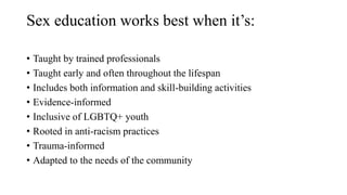 Sex education works best when it’s:
• Taught by trained professionals
• Taught early and often throughout the lifespan
• Includes both information and skill-building activities
• Evidence-informed
• Inclusive of LGBTQ+ youth
• Rooted in anti-racism practices
• Trauma-informed
• Adapted to the needs of the community
 