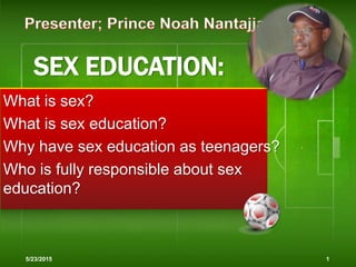 SEX EDUCATION:
What is sex?
What is sex education?
Why have sex education as teenagers?
Who is fully responsible about sex
education?
5/23/2015 1
 