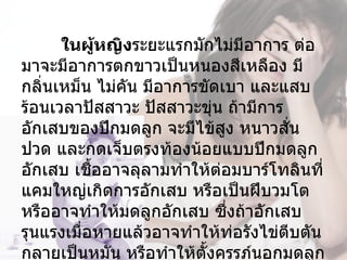  ในผู้หญิงระยะแรกมักไม่มีอาการ ต่อ
มาจะมีอาการตกขาวเป็นหนองสีเหลือง มี
กลิ่นเหม็น ไม่คัน มีอาการขัดเบา และแสบ
ร้อนเวลาปัสสาวะ ปัสสาวะขุ่น ถ้ามีการ
อักเสบของปีกมดลูก จะมีไข้สง หนาวสัน
                             ู       ่
ปวด และกดเจ็บตรงท้องน้อยแบบปีกมดลูก
อักเสบ เชืออาจลุลามทำาให้ต่อมบาร์โทลินที่
           ้
แคมใหญ่เกิดการอักเสบ หรือเป็นฝีบวมโต 
หรืออาจทำาให้มดลูกอักเสบ ซึ่งถ้าอักเสบ
รุนแรงเมื่อหายแล้วอาจทำาให้ท่อรังไข่ตีบตัน
กลายเป็นหมัน หรือทำาให้ตั้งครรภ์นอกมดลูก
 