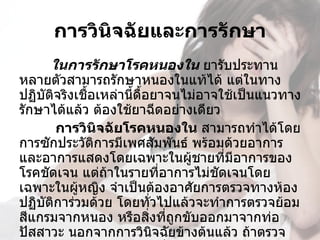 การวินิจฉัยและการรักษา
      ในการรักษาโรคหนองใน ยารับประทาน
หลายตัวสามารถรักษาหนองในแท้ได้ แต่ในทาง
ปฏิบัติจริงเชื้อเหล่านี้ดื้อยาจนไม่อาจใช้เป็นแนวทาง
รักษาได้แล้ว ต้องใช้ยาฉีดอย่างเดียว
       การวินจฉัยโรคหนองใน สามารถทำาได้โดย
                  ิ
การซักประวัตการมีเพศสัมพันธ์ พร้อมด้วยอาการ
                ิ
และอาการแสดงโดยเฉพาะในผูชายที่มีอาการของ
                                  ้
โรคชัดเจน แต่ถ้าในรายที่อาการไม่ชัดเจนโดย
เฉพาะในผู้หญิง จำาเป็นต้องอาศัยการตรวจทางห้อง
ปฏิบัติการ่วมด้วย โดยทั่วไปแล้วจะทำาการตรวจย้อม
สีแกรมจากหนอง หรือสิ่งที่ถูกขับออกมาจากท่อ
ปัสสาวะ นอกจากการวินิจฉัยข้างต้นแล้ว ถ้าตรวจ
 
