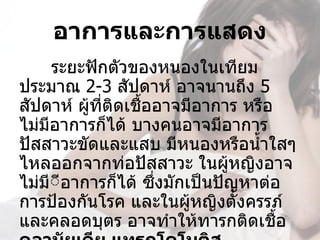 อาการและการแสดง
       ระยะฟักตัวของหนองในเทียม
ประมาณ 2-3 สัปดาห์ อาจนานถึง 5 
สัปดาห์ ผูทติดเชื้ออาจมีอาการ หรือ
           ้ ี่
ไม่มีอาการก็ได้ บางคนอาจมีอาการ
ปัสสาวะขัดและแสบ มีหนองหรือนำ้าใสๆ 
ไหลออกจากท่อปัสสาวะ ในผูหญิงอาจ
                             ้
ไม่มีีอาการก็ได้ ซึงมักเป็นปัญหาต่อ
     ี              ่
การป้องกันโรค และในผูหญิงตังครรภ์
                        ้      ้
และคลอดบุตร อาจทำาให้ทารกติดเชื้อ 
 