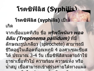 โรคซิฟิลส (Syphilis)
             ิ
    โรคซิฟิลส (syphilis) เป็นกามโรคที่
            ิ
เกิด
จากเชื้อแบคทีเรีย ชื่อ ทริพโพนิมา พอล
ลิดม (Treponema pallidum) ทีมี
      ั                             ่
ลักษณะรูปเกลียว (spirochete) สามารถมี
ชีวตอยู่ในเลือดทีอุณหภูมิ 4 องศาเซลเซียส
    ิ             ่
ได้ ประมาณ 3-4 วัน เชือซิฟิลิสจะตายถ้าใช้
                        ้
ยาฆ่าเชื้อทั่วไป ความร้อน ความแห้ง หรือ
นำ้าสบู่ เชือสามารถเข้าสู่รางกายได้ทางแผล
            ้              ่
 