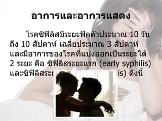 อาการและอาการแสดง
     โรคซิฟิลสมีระยะฟักตัวประมาณ 10 วัน 
             ิ
ถึง 10 สัปดาห์ เฉลี่ยประมาณ 3 สัปดาห์ 
และมีอาการของโรคที่แบ่งออกเป็นระยะได้ 
2 ระยะ คือ ซิฟิลิสระยะแรก (early syphilis) 
และซิฟลิสระยะหลัง (late syphylis) ดังนี้
       ิ
 