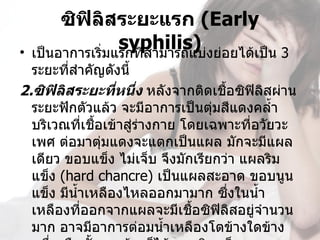 ซิฟิลิสระยะแรก (Early 
•
                   syphilis) งย่อยได้เป็น 3 
    เป็นอาการเริ่มแรกที่สามารถแบ่
  ระยะที่สำาคัญดังนี้
2.ซิฟิลิสระยะทีหนึ่ง หลังจากติดเชือซิฟิลิสผ่าน
                  ่                 ้
  ระยะฟักตัวแล้ว จะมีอาการเป็นตุมสีแดงคลำ้า
                                  ่
  บริเวณที่เชือเข้าสู่ร่างกาย โดยเฉพาะที่อวัยวะ
               ้
  เพศ ต่อมาตุ่มแดงจะแตกเป็นแผล มักจะมีแผล
  เดียว ขอบแข็ง ไม่เจ็บ จึงมักเรียกว่า แผลริม
  แข็ง (hard chancre) เป็นแผลสะอาด ขอบนูน
  แข็ง มีนำ้าเหลืองไหลออกมามาก ซึ่งในนำ้า
  เหลืองที่ออกจากแผลจะมีเชื้อซิฟิลิสอยู่จำานวน
  มาก อาจมีอาการต่อมนำ้าเหลืองโตข้างใดข้าง
 
