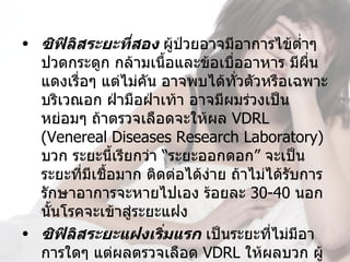 • ซิฟิลิสระยะที่สอง ผู้ป่วยอาจมีอาการไข้ตำ่าๆ 
  ปวดกระดูก กล้ามเนื้อและข้อเบืออาหาร มีผื่น
                                ่
  แดงเรื่อๆ แต่ไม่คัน อาจพบได้ทั่วตัวหรือเฉพาะ
  บริเวณอก ฝ่ามือฝ่าเท้า อาจมีผมร่วงเป็น
  หย่อมๆ ถ้าตรวจเลือดจะให้ผล VDRL 
  (Venereal Diseases Research Laboratory) 
  บวก ระยะนีเรียกว่า “ระยะออกดอก” จะเป็น
                ้
  ระยะที่มีเชือมาก ติดต่อได้งาย ถ้าไม่ได้รับการ
              ้              ่
  รักษาอาการจะหายไปเอง ร้อยละ 30-40 นอก
  นันโรคจะเข้าสู่ระยะแฝง
    ้
• ซิฟิลิสระยะแฝงเริ่มแรก เป็นระยะที่ไม่มีอา
  การใดๆ แต่ผลตรวจเลือด VDRL ให้ผลบวก ผู้
 