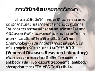 การวินจฉัยและการรักษา 
           ิ
       สามารถวินจฉัยได้จากประวัต และจากอาการ
                  ิ               ิ
และอาการแสดง และการตรวจทางห้องปฏิบัติการ 
โดยการตรวจสารคัดหลั่งจากแผล หรือรอยโรคของ
ซิฟิลิสระยะที่หนึ่ง และระยะที่สอง นอกจากนั้น การ
ตรวจหาแอนติบอดีโดยวิธีทางอิมมิวโนวิทยา 
(Immunology) เช่น การตรวจกาแอนติบอดี ชนิด
หนึ่ง (regain) ที่ไม่จำาเพาะ โดยใช้วิธี VDRL 
(Venereal Diseases Research Laboratory) 
หรือการตรวจหาแอนติบอดี ชนิด Treponemal 
antibody เช่น Fluorescent treponemal antibody-
absorption test (FTA-ABS Test) เป็นต้น
 