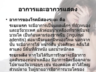 อาการและอาการแสดง
• อาการของโรคมีสองระยะ คือ
  ระยะแรก จะมีอาการเป็นแผลเล็กๆ ที่ผวหนอง
                                        ิ
  และอวัยวะเพศ แล้วต่อมนำ้าเหลืองที่ขาหนีบจะ
  บวมโต เป็นก้อนตามร่องขาหนีบ (inguinal 
  adenitis) ต่อมาฝีจะแตกมีหนองไหล นอกจาก
  นัน จะมีอาการไข้ หนาวสัน ปวดศีรษะ คลื่นไส้ 
    ้                     ้
  ตาแดง มีผื่นที่ผวหนัง และนำ้าหนักลด
                  ิ
  ระยะหลัง หากไม่ได้รบการรักษาจะมีอาการ
                        ั
  อุดตันของท่อนำ้าเหลือง มีอาการติดเชือลุกลาม
                                      ้
  ไปตามอวัยวะรอบๆ เช่น ช่องคลอด ลำาไส้ใหญ่
  ส่วนปลาย ในผู้ชายอาจมีอาการบวมโตของ
 