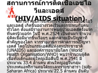 สถานการณ์การติดเชื้อเอชไอ
          วีและเอดส์
   (HIV/AIDS situation)
   สถานการณ์การแพร่กระจายของเชื้อเอชไอวี
และเอดส์ เกิดขึ้นอย่างรวดเร็วและกระทบกับคน
ทั่วโลก ตั้งแต่มีรายงานการพบผู้ป่วยเอดส์ครั้งแรก
ที่นครนิวยอร์ก ในปี พ.ศ.2524 เป็นต้นมา จำานวน
ผู้ติดเชื้อมีมากขึ้นเรื่อยๆ และกลายเป็นปัญหาที่
สำาคัญของโลก จากรายงานการคาดการณ์ปญหา       ั
เอดส์ โดยโปรแกรมเอดส์แห่งสหประชาชาติ 
(UNAIDS) และองค์การอนามัยโลก (World 
Health Organisation/WHO) พบว่าจำานวนผู้ตด     ิ
เชือทั้งเด็กและผู้ใหญ่เมื่อสิ้นปี พ.ศ.2541 มี
    ้
ประมาณ 33.4 ล้านคน ส่วนใหญ่อยู่ในกลุ่ม
ประเทศแอฟริกาแถบใต้ทะเลทรายซาฮารา (sub-
Saharan Africa) ประมาณ 22.5 ล้านคน อันดับ
 
