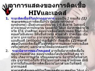 อาการแสดงของการติดเชื้อ
       HIVและเอดส์
1. ระยะติดเชื้อทีไม่ปรากฏอาการ แบ่งเป็น 2 ระยะคือ (1) 
                  ่
   ระยะแรกของการติดเชื้อHIV (acute retroviral 
   syndrome) เป็นช่วงระยะประมาณ 1-6 สัปดาห์ ในระยะนี้
   อาจจะพบอาการประมาณ ร้อยละ50 ได้แก่ มีอาการคล้ายไข้
   หวัด มีไข้ ปวดศีรษะ ต่อมนำ้าเหลืองโตบริเวณคอ รักแร้ เจ็บ
   คอแต่ไม่มเสมหะ มีผนขึนผิวหนัง ตามลำาตัว ปวดเมื่อย เบื่อ
              ี           ื่ ้
   อาหาร อุจจาระร่วง อาการจะหายไปต่อมเอระดับของ
   แอนติบอดี (antibody) ต่อเชือHIV เริ่มสูงขึ้น (2) ระยะที่
                                   ้
   สองเป็นระยะติดเชือทีไม่ปรากฏอาการแต่ผลการตรวจเลือด 
                        ้ ่
   เซรั่ม(serum) และนำ้าลายให้ผลบวกต่อanti-HIV
2.  ระยะมีอาการของโรคเอดส์ อาจเริมมีอาการติดเชือใน
                                         ่               ้
   ช่องปากและลำาคอ ต่อมนำ้าเหลืองโตบริเวณรักแร้ คอ ขา
   หนีบ เกิดอาการงูสวัด หรือแผลลุกลาม มีอาการเรื้อรังต่างๆ 
   เช่น อุจจาระร่วงเรื้อรัง มีไข้ไม่ทราบสาเหตุ นำ้าหนักลด มักมี
   อาการเรื้อรังและมีการติดเชือฉวยโอกาส และในที่สดมี
                                 ้                     ุ
   อาการเอดส์ 
 