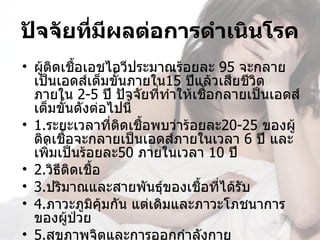 ปัจจัยที่มผลต่อการดำาเนินโรค
          ี
• ผู้ติดเชือเอชไอวีประมาณร้อยละ 95 จะกลาย
           ้
  เป็นเอดส์เต็มขั้นภายใน15 ปีแล้วเสียชีวิต
  ภายใน 2-5 ปี ปัจจัยที่ทำาให้เชือกลายเป็นเอดส์
                                 ้
  เต็มขั้นดังต่อไปนี้
• 1.ระยะเวลาที่ตดเชือพบว่าร้อยละ20-25 ของผู้
                  ิ   ้
  ติดเชือจะกลายเป็นเอดส์ภายในเวลา 6 ปี และ
         ้
  เพิมเป็นร้อยละ50 ภายในเวลา 10 ปี
      ่
• 2.วิธีติดเชื้อ
• 3.ปริมาณและสายพันธุ์ของเชือที่ได้รับ
                               ้
• 4.ภาวะภูมิคุ้มกัน แต่เดิมและภาวะโภชนาการ
  ของผู้ป่วย
• 5.สุขภาพจิตและการออกกำาลังกาย
 