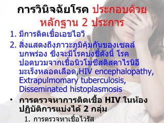 การวินิจฉัยโรค ประกอบด้วย
     หลักฐาน 2 ประการ
1. มีการติดเชื้อเอชไอวี
2. สิงแสดงถึงภาวะภูมิคุ้มกันของเซลล์
     ่
   บกพร่อง ซึงจะมีโรคบ่งชีดังนี้ โรค
               ่            ้
   ปอดบวมจากเชื้อนิวโมซีสติสคาไรนิอี 
   มะเร็งหลอดเลือด,HIV encephalopathy, 
   Extrapulmomary tuberculosis, 
   Disseminated histoplasmosis
• การตรวจหาการติดเชือ HIV ในห้อง
                          ้
   ปฏิบัตการแบ่งได้ 2 กลุ่ม
          ิ
   1. การตรวจหาเชื้อไวรัส
 