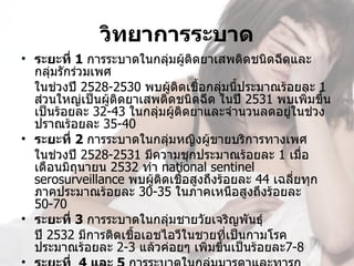 วิทยาการระบาด
• ระยะที่ 1 การระบาดในกลุ่มผู้ติดยาเสพติดชนิดฉีดและ
   กลุ่มรักร่วมเพศ
   ในช่วงปี 2528-2530 พบผู้ติดเชื้อกลุ่มนี้ประมาณร้อยละ 1 
   ส่วนใหญ่เป็นผู้ติดยาเสพติดชนิดฉีด ในปี 2531 พบเพิ่มขึ้น
   เป็นร้อยละ 32-43 ในกลุ่มผู้ติดยาและจำานวนลดอยู่ในช่วง
   ปราณร้อยละ 35-40
• ระยะที่ 2 การระบาดในกลุ่มหญิงผู้ขายบริการทางเพศ
   ในช่วงปี 2528-2531 มีความชุกประมาณร้อยละ 1 เมือ     ่
   เดือนมิถุนายน 2532 ทำา national sentinel  
   serosurveillance พบผู้ติดเชื้อสูงถึงร้อยละ 44 เฉลี่ยทุก
   ภาคประมาณร้อยละ 30-35 ในภาคเหนือสูงถึงร้อยละ 
   50-70
• ระยะที่ 3 การระบาดในกลุ่มชายวัยเจริญพันธุ์
   ปี 2532 มีการติดเชื้อเอชไอวีในชายที่เป็นกามโรค 
   ประมาณร้อยละ 2-3 แล้วค่อยๆ เพิ่มขึ้นเป็นร้อยละ7-8
 