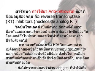 ยารักษา การใช้ยา Anti-retroviral มียาที่
นิยมอยู่สองกลุ่ม คือ reverse transcriptase 
(RT) inhibitors (nucleoside analog RT) 
      วัคซีนโรคเอดส์ เป็นอีกทางเลือกหนึ่งในการ
ป้องกันและควบคุมโรคเอดส์ แต่การพัฒนาวัคซีนป้องกัน
โรคเอดส์ยังไม่ประสบผลสำาเร็จเท่าที่ควรเนื่องมาจาก
ปัจจัยดังต่อไป
      -  การกลายพันธ์ของเชือ HIV โดยเฉพาะส่วน
                             ้
เปลือกนอกของเชื้อไวรัสเป็นส่วนประกอบ gp120ทำาให้
ผลการป้องกันต่อสายพันธ์อื่นมีน้อย ดังนั้นในการเลือก
สายพันธ์เพื่อจะนำามาเป็นวัคซีนจึงเป็นสิ่งสำาคัญ ควรเลือก
สายพันธ์ท้องถิน 
               ่
      - ยังไม่ทราบแน่นอนว่าส่วน antigen ที่ทำาให้เกิด 
 