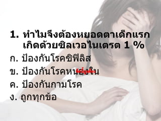 1. ทำาไมจึงต้องหยอดตาเด็กแรก
   เกิดด้วยซิลเวอไนเตรต 1 %
ก. ป้องกันโรคซิฟิลิส
ข. ป้องกันโรคหนองใน 
ค. ป้องกันกามโรค
ง. ถูกทุกข้อ             
 