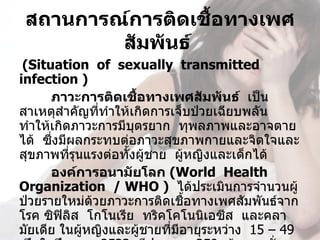 สถานการณ์การติดเชื้อทางเพศ
         สัมพันธ์ 
 (Situation  of  sexually  transmitted  
infection ) 
      ภาวะการติดเชื้อทางเพศสัมพันธ์  เป็น
สาเหตุสำาคัญที่ทำาให้เกิดการเจ็บป่วยเฉียบพลัน  
ทำาให้เกิดภาวะการมีบตรยาก  ทุพลภาพและอาจตาย
                      ุ
ได้  ซึ่งมีผลกระทบต่อภาวะสุขภาพกายและจิตใจและ
สุขภาพที่รนแรงต่อทังผู้ชาย  ผู้หญิงและเด็กได้
            ุ       ้
      องค์การอนามัยโลก (World  Health  
Organization  / WHO )  ได้ประเมินการจำานวนผู้
ป่วยรายใหม่ด้วยภาวะการติดเชื้อทางเพศสัมพันธ์จาก
โรค ซิฟิลิส  โกโนเรีย  ทริคโคโนนิเอซีส  และคลา
มัยเดีย ในผูหญิงและผูชายที่มีอายุระหว่าง  15 – 49 
              ้         ้
 