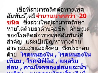 เชื้อที่สามารถติดต่อทางเพศ
สัมพันธ์ได้มจำานวนมากกว่า  20 
              ี
ชนิด  ซึงส่วนใหญ่สามารถรักษา
         ่
หายได้ด้วยยาต้านจุลชีพ  ลักษณะ
ของโรคติดต่อทางเพศสัมพันธ์ที่
สำาคัญ  และเป็นปัญหาทางด้าน
สาธารณสุขและสังคม  ซึงประกอบ
                         ่
ด้วย  โรคหนองใน , โรคหนองใน
เทียม , โรคซิฟิลิส , แผลริม
อ่อน , กามโรคของต่อมและนำ้า
 