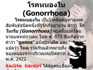 โรคหนองใน 
         (Gonorrhoea)
      โรคหนองใน เป็นโรคติดต่อทางเพศ
สัมพันธ์ชนิดหนึ่งที่รู้จักกันมานาน คำาว่า โก
โนเรีย (Gonorrhoea) พบครั้งแรกโดย 
นายแพทย์กาเลน ในพ.ศ. 673 ซึงเกิดจาก่
คำาว่า “gonos” แปลว่า เม็ด และ “rhoea” 
แปลว่า ไหล รวมกันแล้วหมายถึง การไหล
ของหนองจากบริเวณท่อปัสสาวะ ต่อมในปี 
พ.ศ. 2422 
อัลเบิร์ต  นิสเซอร์ ได้ค้นพบเชือแบคทีเรีย
                                 ้
 