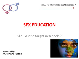 Should sex education be taught in schools ?




                    SEX EDUCATION

            Should it be taught in schools ?



Presented by:
OMER AWAD HUSSIEN
 