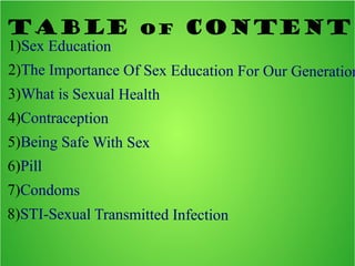 Table of Content
1)Sex Education
2)The Importance Of Sex Education For Our Generation
3)What is Sexual Health
4)Contraception
5)Being Safe With Sex
6)Pill
7)Condoms
8)STI-Sexual Transmitted Infection
 