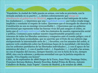 “Españoles; la ciudad de Cádiz puesta en armas, con toda su provincia, con la
Armada anclada en su puerto (…), declara solemnemente que niega su
obediencia al gobierno de Madrid, segura de que es leal intérprete de todos
los ciudadanos (…). Queremos que una legalidad común por todos creada tenga
implícito y constante el respeto de todos. Queremos que el encargado de observar la
Constitución no sea su enemigo irreconciliable (…) Queremos que un gobierno
provisional que represente todas las fuerzas vivas del país asegure el orden, en
tanto que el sufragio universal eche los cimientos de nuestra regeneración social
y política. Contamos para realizar nuestro inquebrantable propósito con el
concurso de todos los liberales unánimes y compactos ante el común peligro; con el
apoyo de las clases acomodadas, que no querrán que el fruto de sus sudores siga
enriqueciendo la interminable serie de (…) favoritos; con los amantes del orden, si
quieren verlo establecido sobre las firmísimas bases de la moralidad y del derecho;
con los ardientes partidarios de las libertades individuales (…): con el apoyo de los
ministros del altar (…); con el pueblo todo (…). Españoles: (…) Acudid a las armas,
no con el impulso del encono, siempre funesto; no con la furia de la ira, siempre
débil, sino con la solemne y poderosa serenidad con que la justicia empuña su
espada. ¡Viva España con honra!”
Cádiz, 19 de septiembre de 1868 Duque de la Torre, Juan Prim, Domingo Dulce,
Francisco Serrano Bedoya, Ramón Nouvilas, Rafael Primo de Rivera, Antonio
Caballero de Rodas, Juan Topete”. Gaceta de Madrid, 3 de octubre de 1868.
 