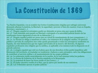La Constitución de 1869
“La Nación Española y en su nombre las Cortes Constituyentes elegidas por sufragio universal,
deseando afianzar la justicia, la libertad y la seguridad y proveer el bien de cuantos vivan en España,
decretan y sancionan (...)
Art. 2º. Ningún español ni extranjero podrá ser detenido ni preso sino por causa de delito.
Art. 3º. Todo detenido será puesto en libertad o entregado a la autoridad judicial dentro de las
veinticuatro horas siguientes al acto de su detención (...).
Art. 4º. Ningún español podrá ser preso sino en virtud de mandamiento de juez competente (...).
Art. 21. La Nación se obliga a mantener el culto y los ministros de la religión católica. El ejercicio
público o privado de cualquiera otro culto queda garantizado a todos los extranjeros residentes en
España, sin más limitaciones que las reglas universales de la moral y del derecho. Si algunos
españoles profesaren otra religión que la católica, es aplicable a los mismos todo lo dispuesto en el
párrafo anterior.
Art. 26. A ningún español que esté en el pleno goce de sus derechos civiles podrá impedirse salir
libremente del territorio, ni trasladar su residencia y haberes a país extranjero, salvo las obligaciones
de contribuir al servicio militar o al mantenimiento de las cargas públicas.
Art. 32. La soberanía reside esencialmente en la nación, de la cual emanan todos los poderes.
Art. 33. La forma de Gobierno de la Nación española es la Monarquía.
Art. 34. La potestad de hacer las leyes reside en las Cortes.(...)
Art. 35. El poder ejecutivo reside en el Rey, que lo ejerce por medio de sus ministros.
Art. 36. Los Tribunales ejercen el poder judicial. ”
 