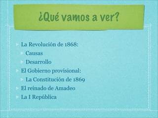 ¿Qué vamos a ver?

La Revolución de 1868:
 Causas
 Desarrollo
El Gobierno provisional:
 La Constitución de 1869
El reinado de Amadeo
La I República
 