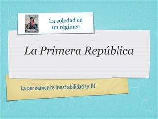 La soledad de
                 un régimen



  La Primera República


L a pe rm a nen te ines ta bi lid ad (y II )
 