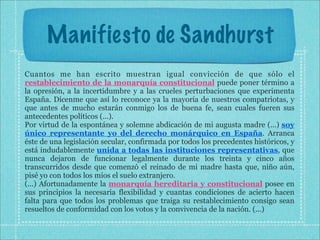 Manifiesto de Sandhurst
Cuantos me han escrito muestran igual convicción de que sólo el
restablecimiento de la monarquía constitucional puede poner término a
la opresión, a la incertidumbre y a las crueles perturbaciones que experimenta
España. Dícenme que así lo reconoce ya la mayoría de nuestros compatriotas, y
que antes de mucho estarán conmigo los de buena fe, sean cuales fueren sus
antecedentes políticos (...).
Por virtud de la espontánea y solemne abdicación de mi augusta madre (...) soy
único representante yo del derecho monárquico en España. Arranca
éste de una legislación secular, confirmada por todos los precedentes históricos, y
está indudablemente unida a todas las instituciones representativas, que
nunca dejaron de funcionar legalmente durante los treinta y cinco años
transcurridos desde que comenzó el reinado de mi madre hasta que, niño aún,
pisé yo con todos los míos el suelo extranjero.
(...) Afortunadamente la monarquía hereditaria y constitucional posee en
sus principios la necesaria flexibilidad y cuantas condiciones de acierto hacen
falta para que todos los problemas que traiga su restablecimiento consigo sean
resueltos de conformidad con los votos y la convivencia de la nación. (...)
 