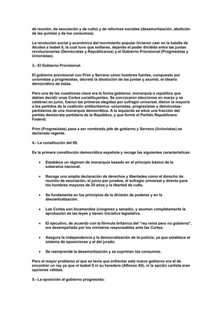 de reunión, de asociación y de culto) y de reformas sociales (desamortización, abolición
de las quintas y de los consumos).

La revolución social y económica del movimiento popular hicieron caer en la batalla de
Alcolea a Isabel II, la cual tuvo que exiliarse, dejando el poder dividido entre las juntas
revolucionarias (Demócratas y Republicanos) y el Gobierno Provisional (Progresistas y
Unionistas).

3.- El Gobierno Provisional.

El gobierno provisional con Prim y Serrano como hombres fuertes, compuesto por
unionistas y progresistas, decretó la disolución de las juntas y asumió, el ideario
democrático de estas.

Pero una de las cuestiones clave era la forma gobierno, monarquía o república que
debían decidir unas Cortes constituyentes. Se convocaron elecciones en marzo y se
celebran en junio, fueron las primeras elegidas por sufragio universal, dieron la mayoría
a los partidos de la coalición antiborbónica -unionistas, progresistas y demócratas-
partidarios de una monarquía democrática. A la izquierda se situó una fracción del
partido demócrata partidaria de la República, y que formó el Partido Republicano
Federal.

Prim (Progresistas) pasa a ser nombrado jefe de gobierno y Serrano (Unionistas) es
declarado regente.

4.- La constitución del 69.

Es la primera constitución democrática española y recoge las siguientes características:

       Establece un régimen de monarquía basado en el principio básico de la
       soberanía nacional.

       Recoge una amplia declaración de derechos y libertades como el derecho de
       reunión de asociación, el juicio por jurados, el sufragio universal y directo para
       los hombres mayores de 25 años y la libertad de culto.

       Se fundamenta en los principios de la división de poderes y en la
       descentralización.

       Las Cortes son bicamerales (congreso y senado), y asumen completamente la
       aprobación de las leyes y tienen iniciativa legislativa.

       El ejecutivo, de acuerdo con la fórmula británica del “rey reina pero no gobierna”,
       era desempeñado por los ministros responsables ante las Cortes.

       Asegura la independencia y la democratización de la justicia, ya que establece el
       sistema de oposiciones y el del jurado.

       Se reemprende la desamortización y se suprimen los consumos.

Pero el mayor problema al que se tenía que enfrentar este nuevo gobierno era el de
encontrar un rey ya que ni Isabel II ni su heredero (Alfonso XII), ni la opción carlista eran
opciones válidas.

5.- La oposición al gobierno progresista:
 