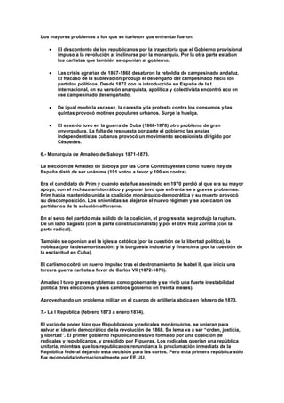 Los mayores problemas a los que se tuvieron que enfrentar fueron:

       El descontento de los republicanos por la trayectoria que el Gobierno provisional
       impuso a la revolución al inclinarse por la monarquía. Por la otra parte estaban
       los carlistas que también se oponían al gobierno.

       Las crisis agrarias de 1867-1868 desataron la rebeldía de campesinado andaluz.
       El fracaso de la sublevación produjo el desengaño del campesinado hacia los
       partidos políticos. Desde 1872 con la introducción en España de la I
       internacional, en su versión anarquista, apolítica y colectivista encontró eco en
       ese campesinado desengañado.

       De igual modo la escasez, la carestía y la protesta contra los consumos y las
       quintas provocó motines populares urbanos. Surge la huelga.

       El sexenio tuvo en la guerra de Cuba (1868-1878) otro problema de gran
       envergadura. La falta de respuesta por parte el gobierno las ansias
       independentistas cubanas provocó un movimiento secesionista dirigido por
       Céspedes.

6.- Monarquía de Amadeo de Saboya 1871-1873.

La elección de Amadeo de Saboya por las Corte Constituyentes como nuevo Rey de
España distó de ser unánime (191 votos a favor y 100 en contra).

Era el candidato de Prim y cuando este fue asesinado en 1970 perdió al que era su mayor
apoyo, con el rechazo aristocrático y popular tuvo que enfrentarse a graves problemas.
Prim había mantenido unida la coalición monárquico-democrática y su muerte provocó
su descomposición. Los unionistas se alejaron el nuevo régimen y se acercaron los
partidarios de la solución alfonsina.

En el seno del partido más sólido de la coalición, el progresista, se produjo la ruptura.
De un lado Sagasta (con la parte constitucionalista) y por el otro Ruiz Zorrilla (con la
parte radical).

También se oponían a el la iglesia católica (por la cuestión de la libertad política), la
nobleza (por la desamortización) y la burguesía industrial y financiera (por la cuestión de
la esclavitud en Cuba).

El carlismo cobró un nuevo impulso tras el destronamiento de Isabel II, que inicia una
tercera guerra carlista a favor de Carlos VII (1872-1876).

Amadeo I tuvo graves problemas como gobernante y se vivió una fuerte inestabilidad
política (tres elecciones y seis cambios gobierno en treinta meses).

Aprovechando un problema militar en el cuerpo de artillería abdica en febrero de 1873.

7.- La I República (febrero 1873 a enero 1874).

El vacío de poder hizo que Republicanos y radicales monárquicos, se unieran para
salvar el ideario democrático de la revolución de 1868. Su lema va a ser “orden, justicia,
y libertad”. El primer gobierno republicano estuvo formado por una coalición de
radicales y republicanos, y presidido por Figueras. Los radicales querían una república
unitaria, mientras que los republicanos renuncian a la proclamación inmediata de la
República federal dejando esta decisión para las cortes. Pero esta primera república sólo
fue reconocida internacionalmente por EE.UU.
 