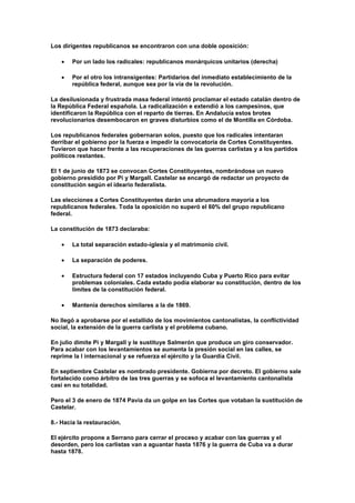 Los dirigentes republicanos se encontraron con una doble oposición:

       Por un lado los radicales: republicanos monárquicos unitarios (derecha)

       Por el otro los intransigentes: Partidarios del inmediato establecimiento de la
       república federal, aunque sea por la vía de la revolución.

La desilusionada y frustrada masa federal intentó proclamar el estado catalán dentro de
la República Federal española. La radicalización e extendió a los campesinos, que
identificaron la República con el reparto de tierras. En Andalucía estos brotes
revolucionarios desembocaron en graves disturbios como el de Montilla en Córdoba.

Los republicanos federales gobernaran solos, puesto que los radicales intentaran
derribar el gobierno por la fuerza e impedir la convocatoria de Cortes Constituyentes.
Tuvieron que hacer frente a las recuperaciones de las guerras carlistas y a los partidos
políticos restantes.

El 1 de junio de 1873 se convocan Cortes Constituyentes, nombrándose un nuevo
gobierno presidido por Pi y Margall. Castelar se encargó de redactar un proyecto de
constitución según el ideario federalista.

Las elecciones a Cortes Constituyentes darán una abrumadora mayoría a los
republicanos federales. Toda la oposición no superó el 60% del grupo republicano
federal.

La constitución de 1873 declaraba:

       La total separación estado-iglesia y el matrimonio civil.

       La separación de poderes.

       Estructura federal con 17 estados incluyendo Cuba y Puerto Rico para evitar
       problemas coloniales. Cada estado podía elaborar su constitución, dentro de los
       límites de la constitución federal.

       Mantenía derechos similares a la de 1869.

No llegó a aprobarse por el estallido de los movimientos cantonalistas, la conflictividad
social, la extensión de la guerra carlista y el problema cubano.

En julio dimite Pi y Margall y le sustituye Salmerón que produce un giro conservador.
Para acabar con los levantamientos se aumenta la presión social en las calles, se
reprime la I internacional y se refuerza el ejército y la Guardia Civil.

En septiembre Castelar es nombrado presidente. Gobierna por decreto. El gobierno sale
fortalecido como árbitro de las tres guerras y se sofoca el levantamiento cantonalista
casi en su totalidad.

Pero el 3 de enero de 1874 Pavia da un golpe en las Cortes que votaban la sustitución de
Castelar.

8.- Hacia la restauración.

El ejército propone a Serrano para cerrar el proceso y acabar con las guerras y el
desorden, pero los carlistas van a aguantar hasta 1876 y la guerra de Cuba va a durar
hasta 1878.
 